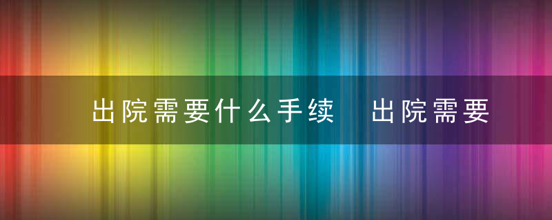 出院需要什么手续 出院需要办理的手续